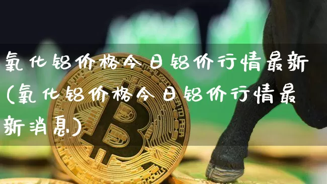 氧化铝价格今日铝价行情最新(氧化铝价格今日铝价行情最新消息)_https://www.qgjzrcxxzxpt.com_郑商所_第1张