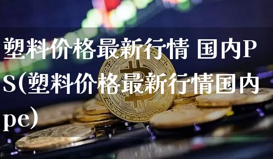 塑料价格最新行情 国内PS(塑料价格最新行情国内pe)_https://www.qgjzrcxxzxpt.com_广期所_第1张
