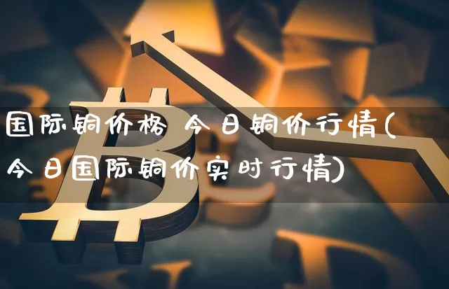 国际铜价格 今日铜价行情(今日国际铜价实时行情)_https://www.qgjzrcxxzxpt.com_上期能源_第1张