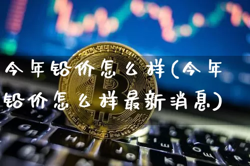 今年铅价怎么样(今年铅价怎么样最新消息)_https://www.qgjzrcxxzxpt.com_上期能源_第1张