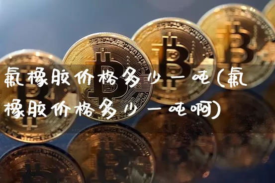 氟橡胶价格多少一吨(氟橡胶价格多少一吨啊)_https://www.qgjzrcxxzxpt.com_郑商所_第1张