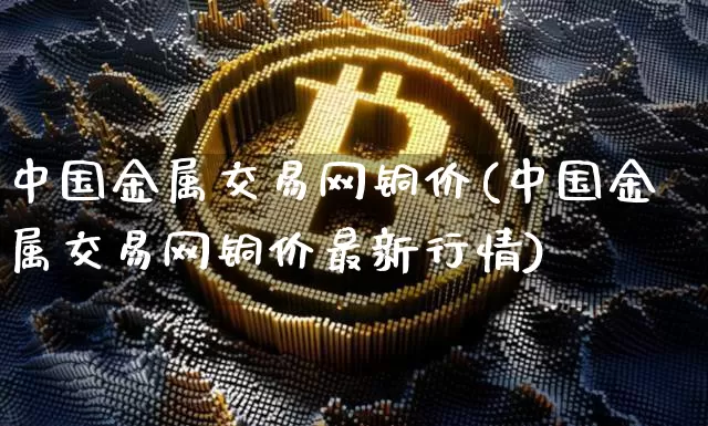 中国金属交易网铜价(中国金属交易网铜价最新行情)_https://www.qgjzrcxxzxpt.com_上期所_第1张