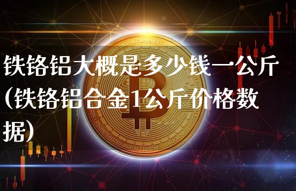 铁铬铝大概是多少钱一公斤(铁铬铝合金1公斤价格数据)_https://www.qgjzrcxxzxpt.com_中金所_第1张