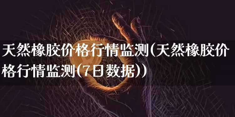 天然橡胶价格行情监测(天然橡胶价格行情监测(7日数据))_https://www.qgjzrcxxzxpt.com_上期能源_第1张