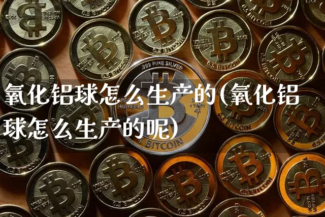 氧化铝球怎么生产的(氧化铝球怎么生产的呢)_https://www.qgjzrcxxzxpt.com_上期能源_第1张