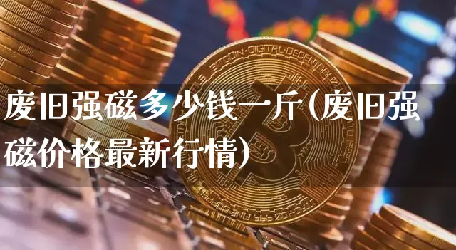 废旧强磁多少钱一斤(废旧强磁价格最新行情)_https://www.qgjzrcxxzxpt.com_上期能源_第1张