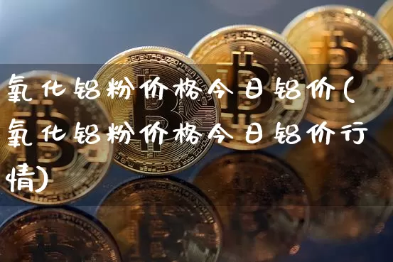 氧化铝粉价格今日铝价(氧化铝粉价格今日铝价行情)_https://www.qgjzrcxxzxpt.com_上期能源_第1张