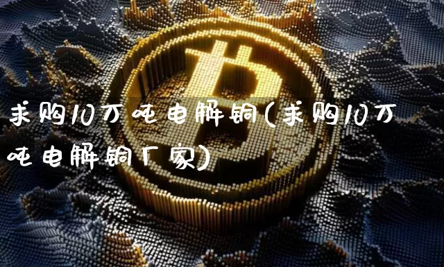 求购10万吨电解铜(求购10万吨电解铜厂家)_https://www.qgjzrcxxzxpt.com_上期所_第1张