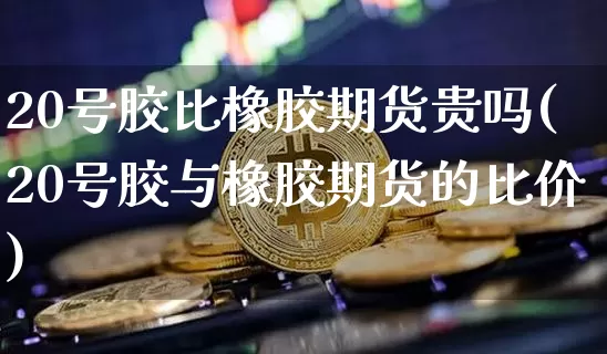 20号胶比橡胶期货贵吗(20号胶与橡胶期货的比价)_https://www.qgjzrcxxzxpt.com_广期所_第1张