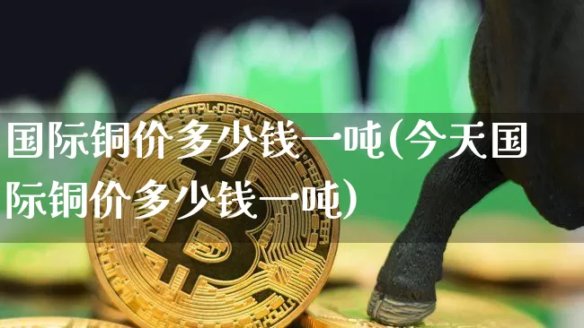 国际铜价多少钱一吨(今天国际铜价多少钱一吨)_https://www.qgjzrcxxzxpt.com_上期所_第1张