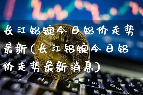 长江铝锭今日铝价走势最新(长江铝锭今日铝价走势最新消息)_https://www.qgjzrcxxzxpt.com_大商所_第1张