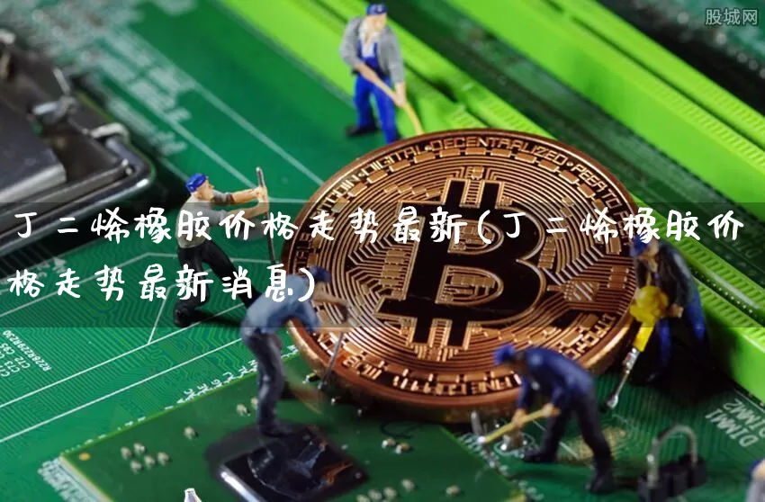 丁二烯橡胶价格走势最新(丁二烯橡胶价格走势最新消息)_https://www.qgjzrcxxzxpt.com_上期所_第1张