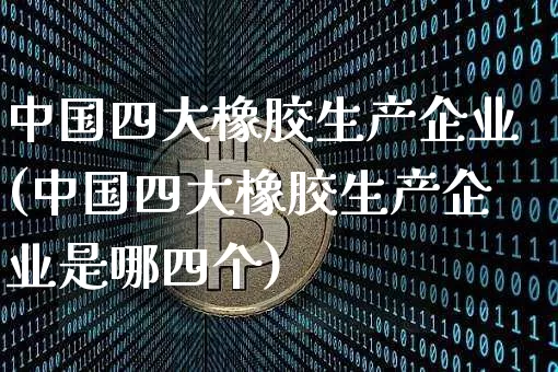中国四大橡胶生产企业(中国四大橡胶生产企业是哪四个)_https://www.qgjzrcxxzxpt.com_广期所_第1张