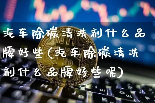汽车除碳清洗剂什么品牌好些(汽车除碳清洗剂什么品牌好些呢)_https://www.qgjzrcxxzxpt.com_上期能源_第1张