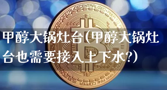 甲醇大锅灶台(甲醇大锅灶台也需要接入上下水?)_https://www.qgjzrcxxzxpt.com_广期所_第1张