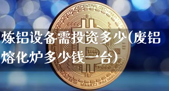 炼铝设备需投资多少(废铝熔化炉多少钱一台)_https://www.qgjzrcxxzxpt.com_上期能源_第1张