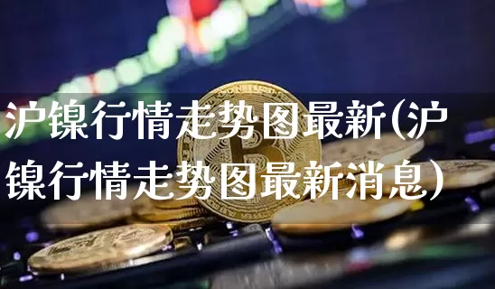沪镍行情走势图最新(沪镍行情走势图最新消息)_https://www.qgjzrcxxzxpt.com_上期所_第1张