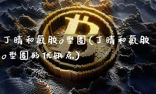 丁晴和氟胶o型圈(丁晴和氟胶o型圈的优缺点)_https://www.qgjzrcxxzxpt.com_上期能源_第1张