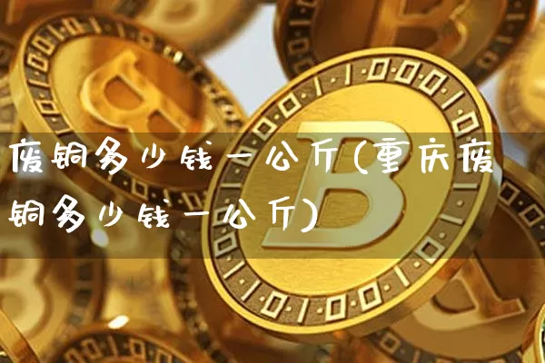 废铜多少钱一公斤(重庆废铜多少钱一公斤)_https://www.qgjzrcxxzxpt.com_上期能源_第1张