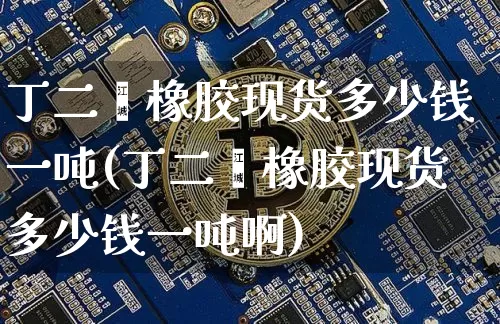 丁二烯橡胶现货多少钱一吨(丁二烯橡胶现货多少钱一吨啊)_https://www.qgjzrcxxzxpt.com_上期所_第1张
