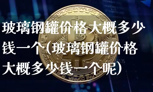 玻璃钢罐价格大概多少钱一个(玻璃钢罐价格大概多少钱一个呢)_https://www.qgjzrcxxzxpt.com_广期所_第1张