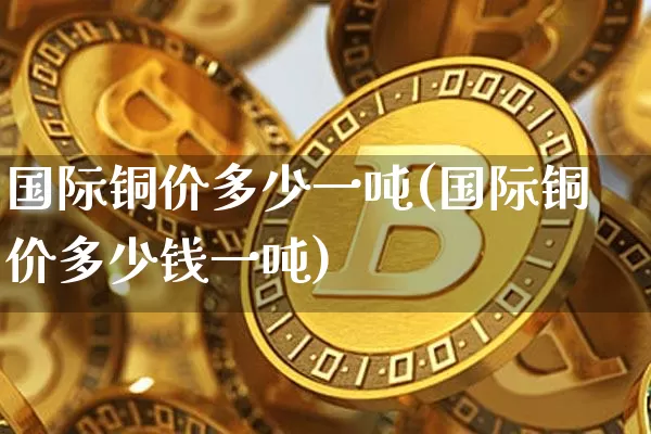 国际铜价多少一吨(国际铜价多少钱一吨)_https://www.qgjzrcxxzxpt.com_广期所_第1张