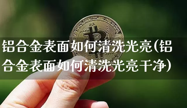 铝合金表面如何清洗光亮(铝合金表面如何清洗光亮干净)_https://www.qgjzrcxxzxpt.com_郑商所_第1张