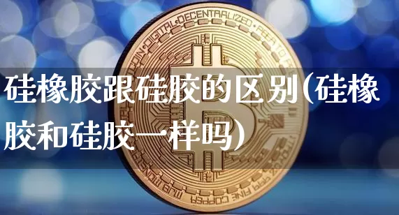 硅橡胶跟硅胶的区别(硅橡胶和硅胶一样吗)_https://www.qgjzrcxxzxpt.com_郑商所_第1张
