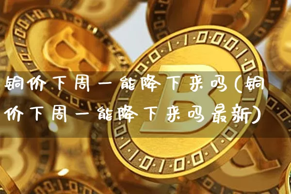 铜价下周一能降下来吗(铜价下周一能降下来吗最新)_https://www.qgjzrcxxzxpt.com_上期所_第1张