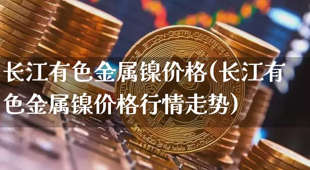 长江有色金属镍价格(长江有色金属镍价格行情走势)_https://www.qgjzrcxxzxpt.com_大商所_第1张
