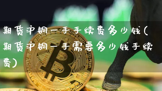 期货沪铜一手手续费多少钱(期货沪铜一手需要多少钱手续费)_https://www.qgjzrcxxzxpt.com_大商所_第1张