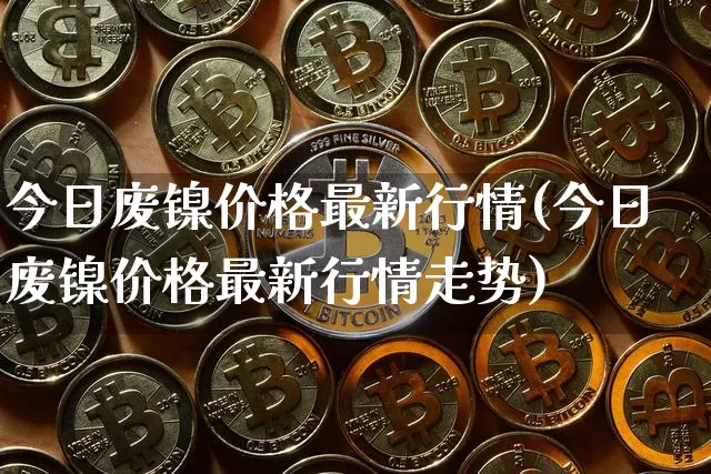 今日废镍价格最新行情(今日废镍价格最新行情走势)_https://www.qgjzrcxxzxpt.com_广期所_第1张