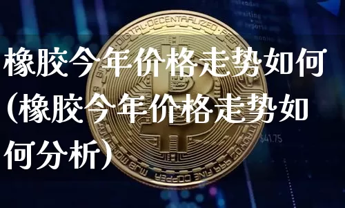 橡胶今年价格走势如何(橡胶今年价格走势如何分析)_https://www.qgjzrcxxzxpt.com_上期能源_第1张