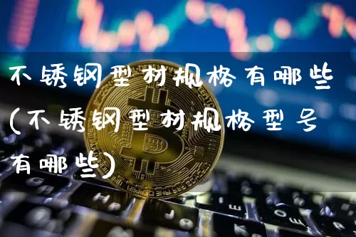 不锈钢型材规格有哪些(不锈钢型材规格型号有哪些)_https://www.qgjzrcxxzxpt.com_上期所_第1张