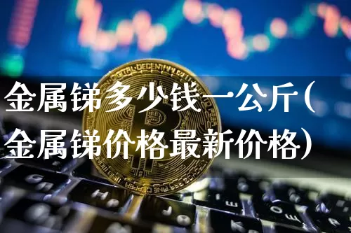 金属锑多少钱一公斤(金属锑价格最新价格)_https://www.qgjzrcxxzxpt.com_大商所_第1张