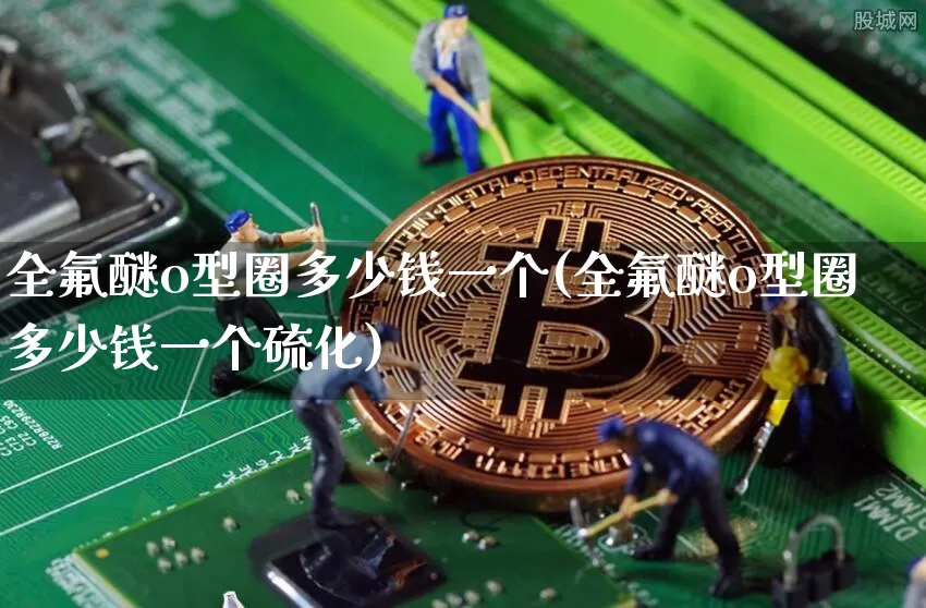全氟醚o型圈多少钱一个(全氟醚o型圈多少钱一个硫化)_https://www.qgjzrcxxzxpt.com_上期能源_第1张