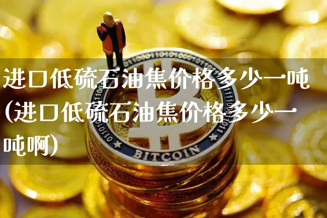 进口低硫石油焦价格多少一吨(进口低硫石油焦价格多少一吨啊)_https://www.qgjzrcxxzxpt.com_广期所_第1张