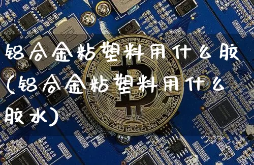 铝合金粘塑料用什么胶(铝合金粘塑料用什么胶水)_https://www.qgjzrcxxzxpt.com_上期能源_第1张