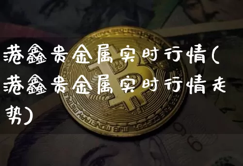 港鑫贵金属实时行情(港鑫贵金属实时行情走势)_https://www.qgjzrcxxzxpt.com_大商所_第1张