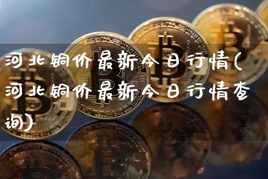 河北铜价最新今日行情(河北铜价最新今日行情查询)_https://www.qgjzrcxxzxpt.com_郑商所_第1张
