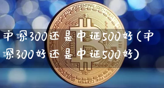 沪深300还是中证500好(沪深300好还是中证500好)_https://www.qgjzrcxxzxpt.com_上期所_第1张