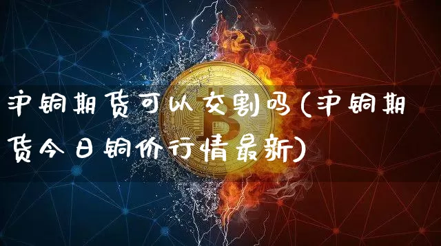 沪铜期货可以交割吗(沪铜期货今日铜价行情最新)_https://www.qgjzrcxxzxpt.com_上期能源_第1张