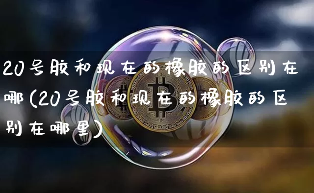 20号胶和现在的橡胶的区别在哪(20号胶和现在的橡胶的区别在哪里)_https://www.qgjzrcxxzxpt.com_广期所_第1张