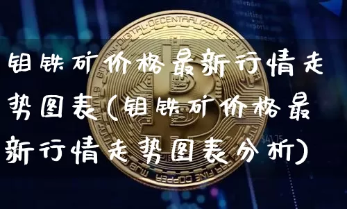 钼铁矿价格最新行情走势图表(钼铁矿价格最新行情走势图表分析)_https://www.qgjzrcxxzxpt.com_大商所_第1张