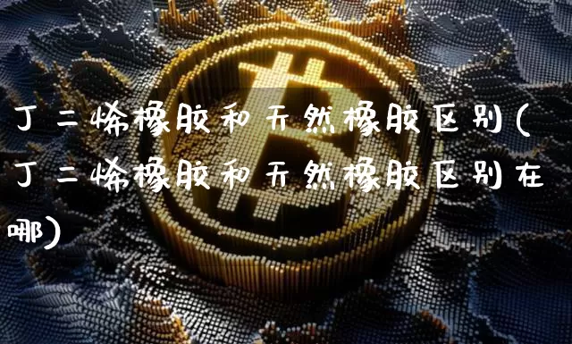 丁二烯橡胶和天然橡胶区别(丁二烯橡胶和天然橡胶区别在哪)_https://www.qgjzrcxxzxpt.com_上期所_第1张