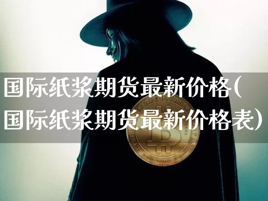 国际纸浆期货最新价格(国际纸浆期货最新价格表)_https://www.qgjzrcxxzxpt.com_上期能源_第1张