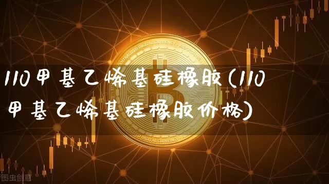 110甲基乙烯基硅橡胶(110甲基乙烯基硅橡胶价格)_https://www.qgjzrcxxzxpt.com_上期所_第1张