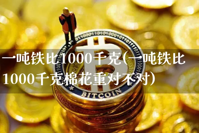 一吨铁比1000千克(一吨铁比1000千克棉花重对不对)_https://www.qgjzrcxxzxpt.com_上期所_第1张