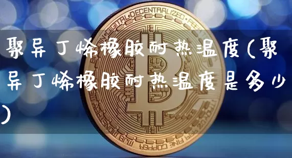 聚异丁烯橡胶耐热温度(聚异丁烯橡胶耐热温度是多少)_https://www.qgjzrcxxzxpt.com_上期所_第1张