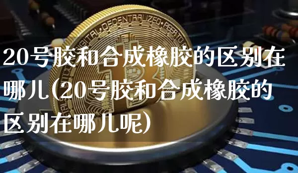 20号胶和合成橡胶的区别在哪儿(20号胶和合成橡胶的区别在哪儿呢)_https://www.qgjzrcxxzxpt.com_上期能源_第1张